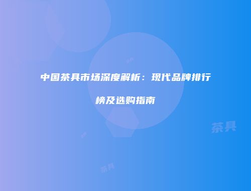 中国茶具市场深度解析：现代品牌排行榜及选购指南