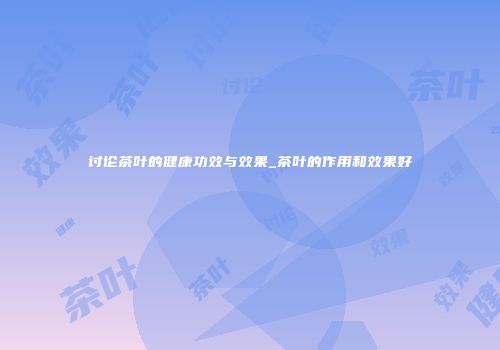 讨论茶叶的健康功效与效果_茶叶的作用和效果好