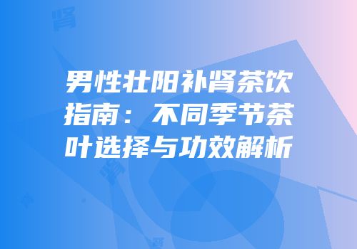 男性壮阳补肾茶饮指南：不同季节茶叶选择与功效解析