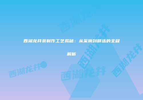 西湖龙井茶制作工艺揭秘：从采摘到精选的全程解析