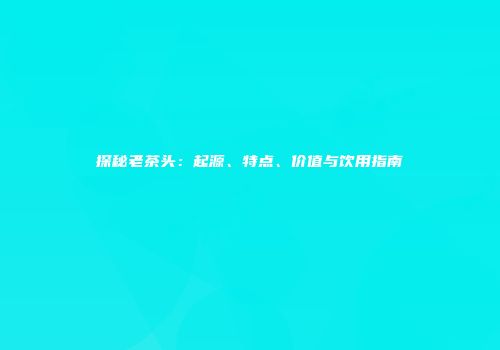 探秘老茶头：起源、特点、价值与饮用指南