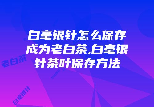 白毫银针怎么保存成为老白茶,白毫银针茶叶保存方法