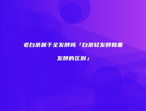 老白茶属于全发酵吗「白茶轻发酵和重发酵的区别」