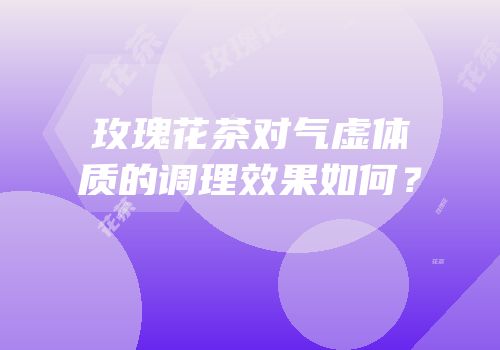 玫瑰花茶对气虚体质的调理效果如何？