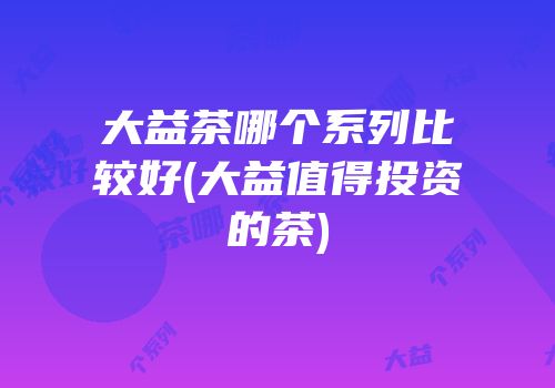 大益茶哪个系列比较好(大益值得投资的茶)