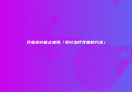 牙疼茶叶能止疼吗「茶叶治疗牙疼的方法」