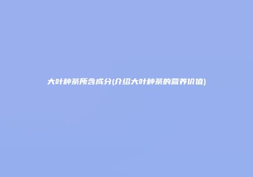 大叶种茶所含成分(介绍大叶种茶的营养价值)