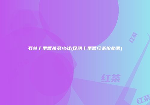 石林十里香茶多少钱(昆明十里香红茶价格表)