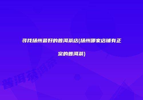 寻找扬州最好的普洱茶店(扬州哪家店铺有正宗的普洱茶)
