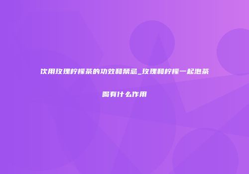饮用玫瑰柠檬茶的功效和禁忌_玫瑰和柠檬一起泡茶喝有什么作用
