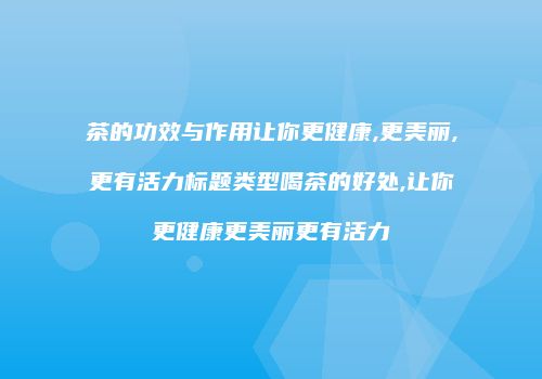 茶的功效与作用让你更健康,更美丽,更有活力标题类型喝茶的好处,让你更健康更美丽更有活力