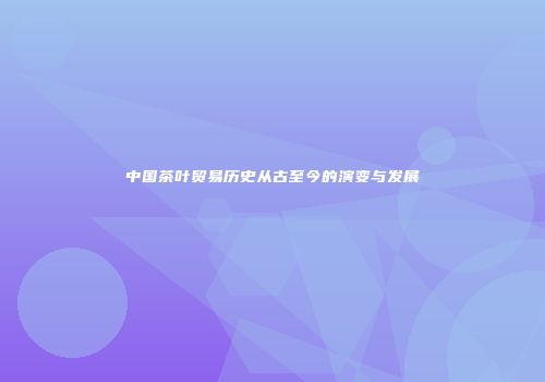 中国茶叶贸易历史从古至今的演变与发展