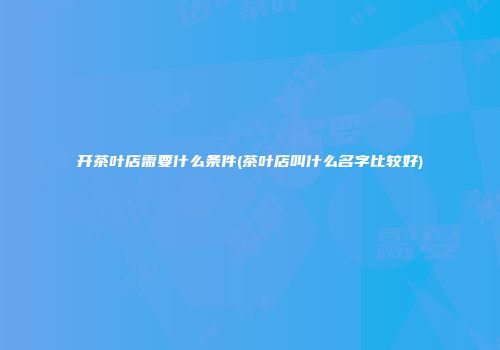 开茶叶店需要什么条件(茶叶店叫什么名字比较好)