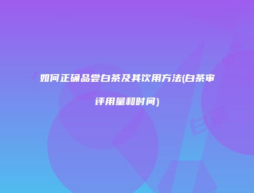 如何正确品尝白茶及其饮用方法(白茶审评用量和时间)