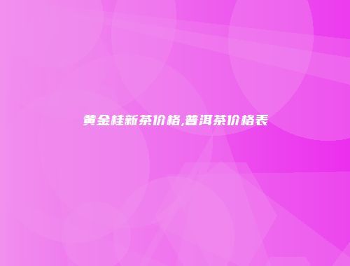 黄金桂新茶价格,普洱茶价格表