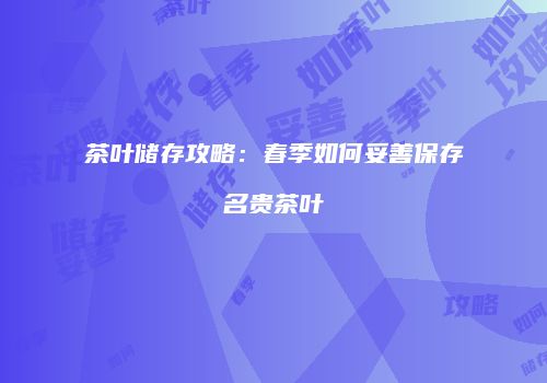 茶叶储存攻略：春季如何妥善保存名贵茶叶