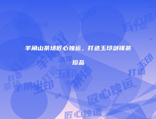 羊角山茶场匠心独运，打造玉印剑锋茶珍品