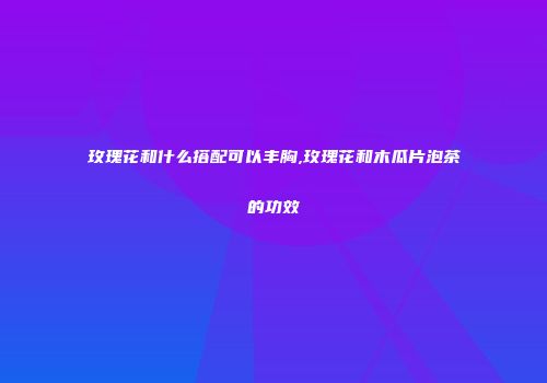 玫瑰花和什么搭配可以丰胸,玫瑰花和木瓜片泡茶的功效