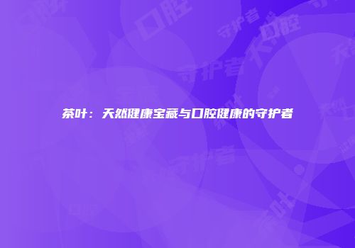 茶叶：天然健康宝藏与口腔健康的守护者