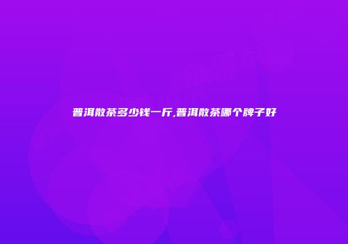 普洱散茶多少钱一斤,普洱散茶哪个牌子好