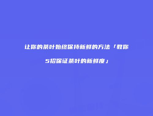 让你的茶叶始终保持新鲜的方法「教你5招保证茶叶的新鲜度」