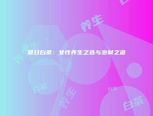 夏日白茶：女性养生之选与泡制之道