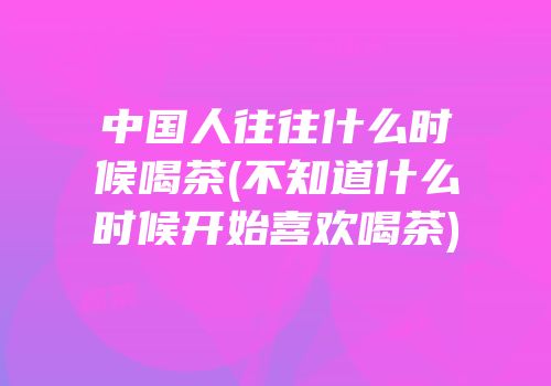 中国人往往什么时候喝茶(不知道什么时候开始喜欢喝茶)