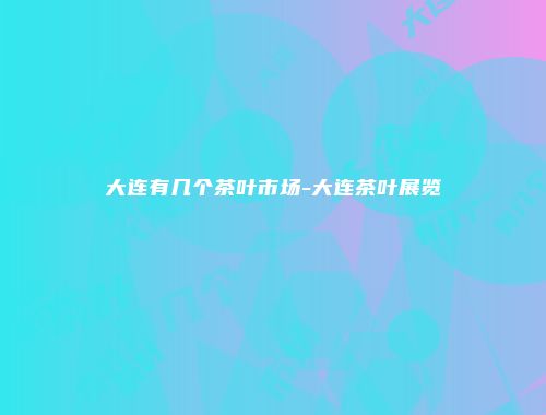 大连有几个茶叶市场-大连茶叶展览
