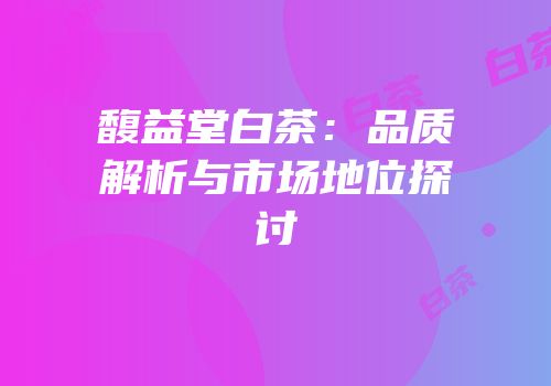 馥益堂白茶：品质解析与市场地位探讨