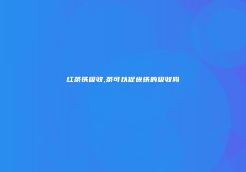 红茶铁吸收,茶可以促进铁的吸收吗