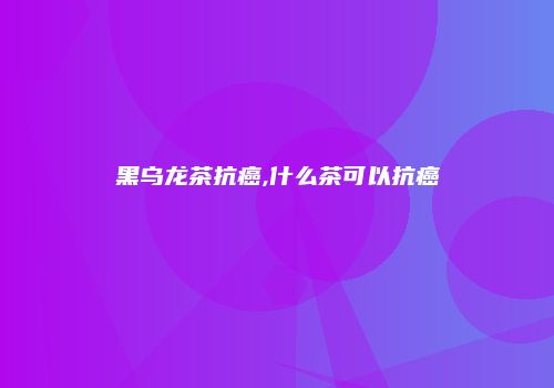 黑乌龙茶抗癌,什么茶可以抗癌