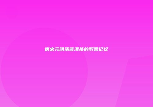 唐宋元明清普洱茶的醇香记忆