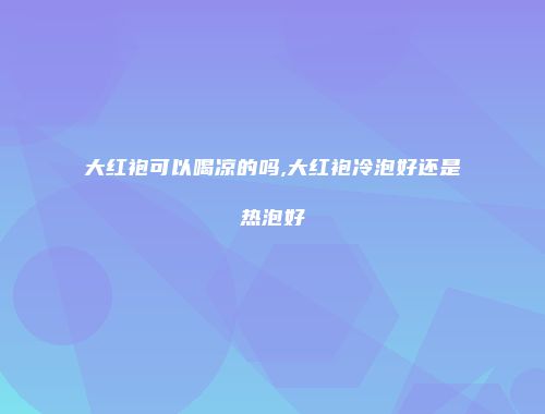 大红袍可以喝凉的吗,大红袍冷泡好还是热泡好