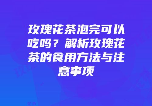 玫瑰花茶泡完可以吃吗？解析玫瑰花茶的食用方法与注意事项