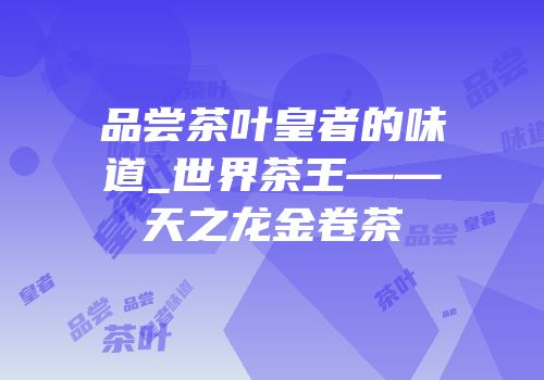 品尝茶叶皇者的味道_世界茶王——天之龙金卷茶