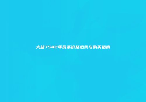 大益7542年份茶价格趋势与购买指南