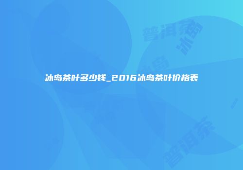 冰岛茶叶多少钱_2016冰岛茶叶价格表