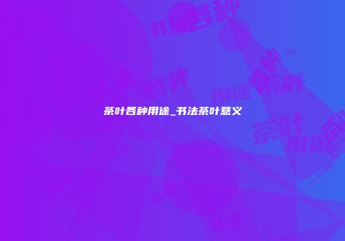 茶叶各种用途_书法茶叶意义