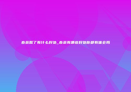 春茶喝了有什么好处_春茶有哪些好处你都有体会吗