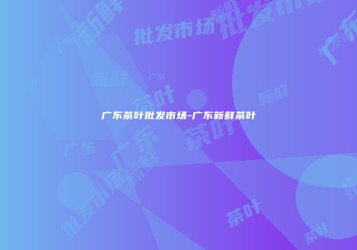 广东茶叶批发市场-广东新鲜茶叶