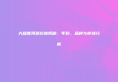大益普洱茶价格揭秘：年份、品种与市场分析