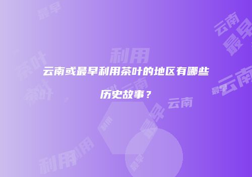 云南或最早利用茶叶的地区有哪些历史故事？
