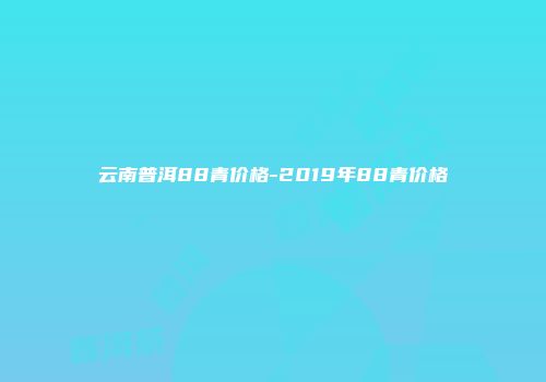 云南普洱88青价格-2019年88青价格