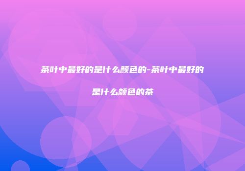 茶叶中最好的是什么颜色的-茶叶中最好的是什么颜色的茶