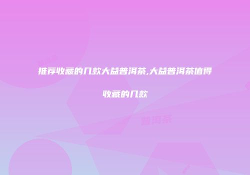 推荐收藏的几款大益普洱茶,大益普洱茶值得收藏的几款