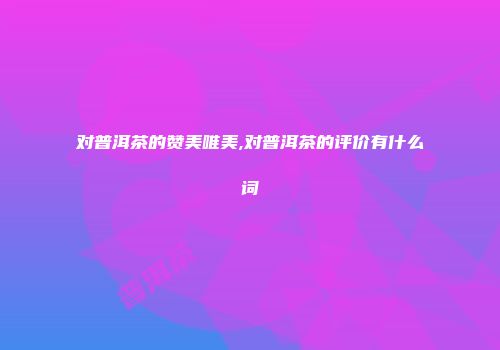 对普洱茶的赞美唯美,对普洱茶的评价有什么词