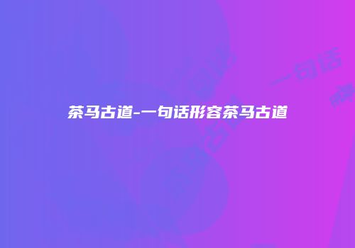 茶马古道-一句话形容茶马古道