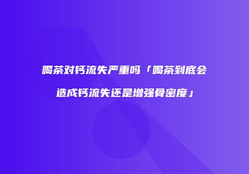 喝茶对钙流失严重吗「喝茶到底会造成钙流失还是增强骨密度」
