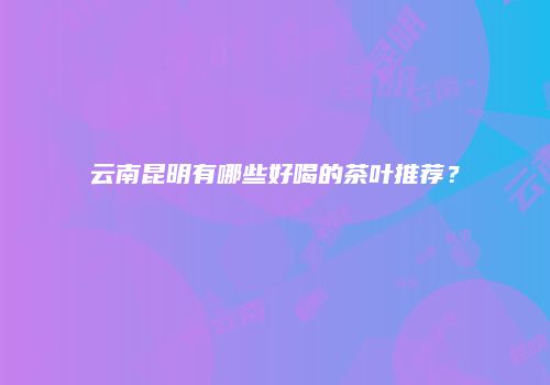云南昆明有哪些好喝的茶叶推荐？