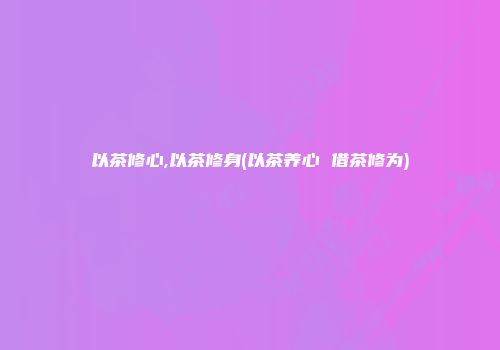 以茶修心,以茶修身(以茶养心 借茶修为)